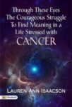 Through these Eyes The courageous struggle to find meaning in a life stressed with cancer by Lauren Ann Isaacson