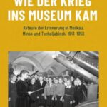 Wie der Krieg ins Museum kam: Akteure der Erinnerung in Moskau, Minsk und Tscheljabinsk, 1941-1956