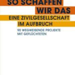So schaffen wir das - eine Zivilgesellschaft im Aufbruch: 90 wegweisende Projekte mit Geflüchteten